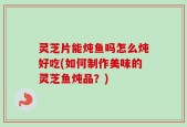 灵芝片能炖鱼吗怎么炖好吃(如何制作美味的灵芝鱼炖品？)