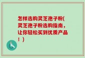 怎样选购灵芝孢子粉(灵芝孢子粉选购指南，让你轻松买到优质产品！)