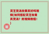 灵芝煲汤放黄芪好吗视频(如何搭配灵芝和黄芪煲汤？附视频教程！)