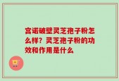 宫诺破壁灵芝孢子粉怎么样？灵芝孢子粉的功效和作用是什么
