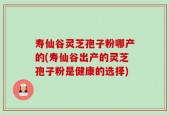 寿仙谷灵芝孢子粉哪产的(寿仙谷出产的灵芝孢子粉是健康的选择)
