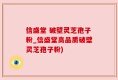信盛堂 破壁灵芝孢子粉_信盛堂高品质破壁灵芝孢子粉)