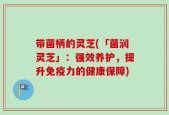 带菌柄的灵芝(「菌润灵芝」：强效养护，提升免疫力的健康保障)