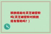 膀胱癌能吃灵芝破壁粉吗(灵芝破壁粉对膀胱癌有帮助吗？)