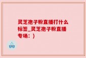 灵芝孢子粉直播打什么标签_灵芝孢子粉直播专场：)