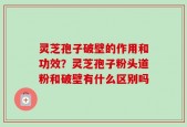 灵芝孢子破壁的作用和功效？灵芝孢子粉头道粉和破壁有什么区别吗