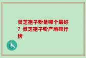 灵芝孢子粉是哪个最好？灵芝孢子粉产地排行榜