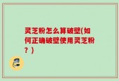 灵芝粉怎么算破壁(如何正确破壁使用灵芝粉？)