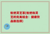 枇杷灵芝茶(枇杷和灵芝的完美组合：健康饮品新选择)