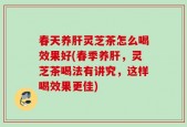 春天养肝灵芝茶怎么喝效果好(春季养肝，灵芝茶喝法有讲究，这样喝效果更佳)