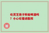 吃灵芝孢子粉能喝酒吗？小心吃错进医院
