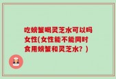 吃螃蟹喝灵芝水可以吗女性(女性能不能同时食用螃蟹和灵芝水？)