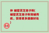 仲 破壁灵芝孢子粉(破壁灵芝孢子粉突破传统，获得更多健康好处)