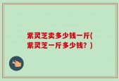 紫灵芝卖多少钱一斤(紫灵芝一斤多少钱？)