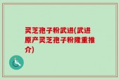 灵芝孢子粉武进(武进原产灵芝孢子粉隆重推介)