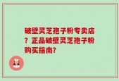 破壁灵芝孢子粉专卖店？正品破壁灵芝孢子粉购买指南？