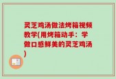 灵芝鸡汤做法烤箱视频教学(用烤箱动手：学做口感鲜美的灵芝鸡汤)