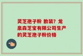 灵芝孢子粉 散装？龙泉森芝宝有限公司生产的灵芝孢子粉价格