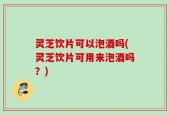 灵芝饮片可以泡酒吗(灵芝饮片可用来泡酒吗？)
