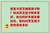 感冒与灵芝破壁孢子粉？听说灵芝孢子粉非常好，身边的好多朋友都在吃，想问问灵芝孢子粉究竟有多好
