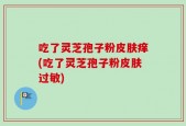 吃了灵芝孢子粉皮肤痒(吃了灵芝孢子粉皮肤过敏)