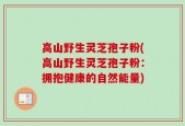 高山野生灵芝孢子粉(高山野生灵芝孢子粉：拥抱健康的自然能量)