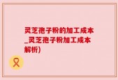 灵芝孢子粉的加工成本_灵芝孢子粉加工成本解析)