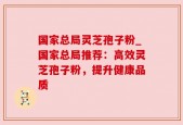 国家总局灵芝孢子粉_国家总局推荐：高效灵芝孢子粉，提升健康品质