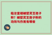 临沧富硒破壁灵芝孢子粉？破壁灵芝孢子粉的功效与作用有哪些