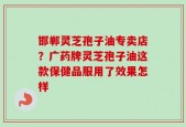邯郸灵芝孢子油专卖店？广药牌灵芝孢子油这款保健品服用了效果怎样