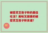 破壁灵芝孢子粉的最佳吃法？美味又健康的破壁灵芝孢子粉食谱？