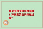 黑灵芝孢子粉怎样造种？详解黑灵芝的种植过程？