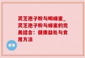 灵芝孢子粉与喝蜂蜜_灵芝孢子粉与蜂蜜的完美结合：健康益处与食用方法