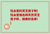 钰永堂的灵芝孢子粉(钰永堂推出纯天然灵芝孢子粉，健康好选择！)