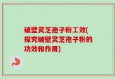 破壁灵芝孢子粉工效(探究破壁灵芝孢子粉的功效和作用)