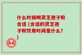 什么时候喝灵芝孢子粉合适 (合适的灵芝孢子粉饮用时间是什么？)