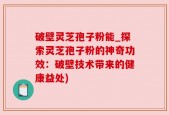 破壁灵芝孢子粉能_探索灵芝孢子粉的神奇功效：破壁技术带来的健康益处)