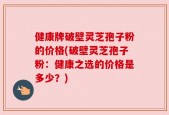 健康牌破壁灵芝孢子粉的价格(破壁灵芝孢子粉：健康之选的价格是多少？)