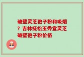 破壁灵芝孢子粉和吸烟？吉林抚松玉秀堂灵芝破壁孢子粉价格