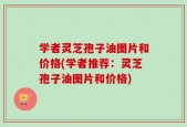 学者灵芝孢子油图片和价格(学者推荐：灵芝孢子油图片和价格)