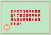 张太和灵芝孢子粉重金属？了解灵芝孢子粉的重金属含量及其对身体的影响？