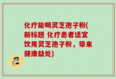 化疗能喝灵芝孢子粉(新标题 化疗患者适宜饮用灵芝孢子粉，带来健康益处)