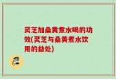 灵芝加桑黄煮水喝的功效(灵芝与桑黄煮水饮用的益处)