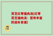 灵芝红枣猪肉汤(红枣灵芝猪肉汤：营养丰富的滋补食谱)
