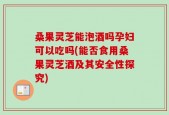 桑果灵芝能泡酒吗孕妇可以吃吗(能否食用桑果灵芝酒及其安全性探究)