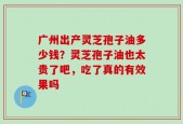 广州出产灵芝孢子油多少钱？灵芝孢子油也太贵了吧，吃了真的有效果吗