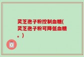 灵芝孢子粉控制血糖(灵芝孢子粉可降低血糖。)