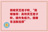 薇娅灵芝孢子粉_“薇娅推荐：高效灵芝孢子粉，提升免疫力，健康生活新选择”