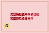 灵芝破壁孢子粉的佳购买渠道及选择指南