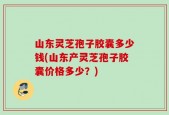 山东灵芝孢子胶囊多少钱(山东产灵芝孢子胶囊价格多少？)